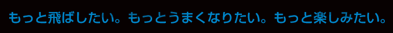 もっと飛ばしたい。もっとうまくなりたい。もっと楽しみたい。