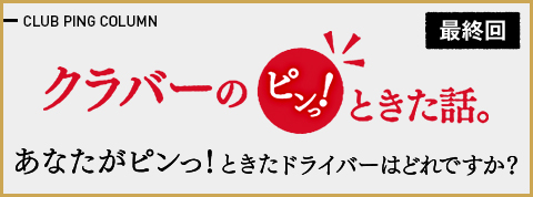 クラバーのピンっ!ときた話。「最終回 あなたがピンっ!ときたドライバーはどれですか？」