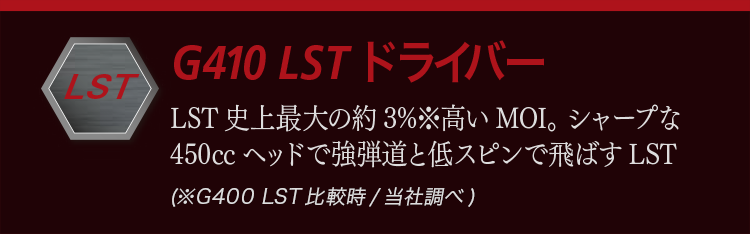 G410 LST ドライバー：LST史上最大の約3％高いMOI。シャープな450ccヘッドで強弾道と低スピンで飛ばすLST