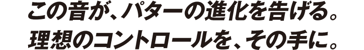 この音が、パターの進化を告げる。理想のコントロールを、その手に。