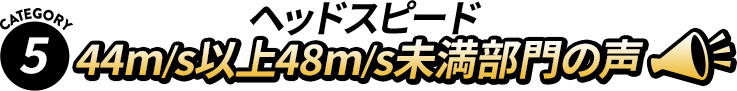 【Category5】 ヘッドスピード 44m/s以上48m/s未満部門の声