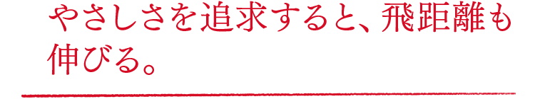 やさしさを追求すると、飛距離も伸びる。