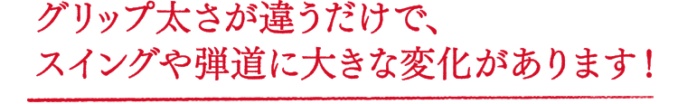 グリップ太さが違うだけで、スイングや弾道に大きな変化があります！