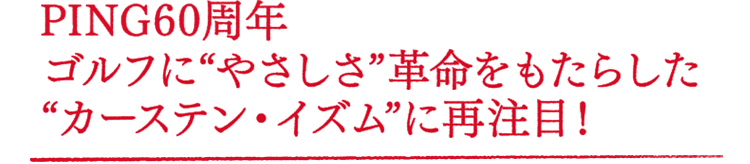 PING60周年 ゴルフに"やさしさ"革命をもたらした"カーステン・イズム"に再注目!