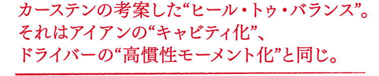 カーステンの考案した"ヒール・トゥ・バランス"。それはアイアンの"キャビティ化"、ドライバーの"高慣性モーメント化"と同じ。