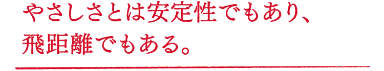 やさしさとは安定性でもあり、飛距離でもある。